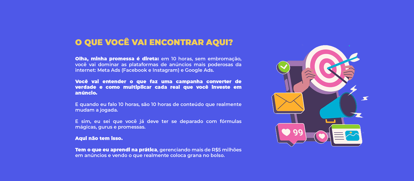 O QUE VOCÊ VAI ENCONTRAR AQUI? Olha, minha promessa é direta: em 10 horas, sem embromação, você vai dominar as plataformas de anúncios mais poderosas da internet: Meta Ads (Facebook e Instagram) e Google Ads. Você vai entender o que faz uma campanha converter de verdade e como multiplicar cada real que você investe em anúncio. E quando eu falo 10 horas, são 10 horas de conteúdo que realmente mudam a jogada. E sim, eu sei que você já deve ter se deparado com fórmulas mágicas, gurus e promessas. Aqui não tem isso. Tem o que eu aprendi na prática, gerenciando mais de R$5 milhões em anúncios e vendo o que realmente coloca grana no bolso.
