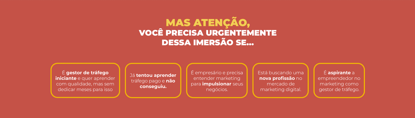 MAS ATENÇÃO, VOCÊ PRECISA URGENTEMENTE D ESSA IMERSÃO SE… -É gestor de tráfego iniciante e quer aprender com qualidade, mas sem dedicar meses para isso -Já tentou aprender tráfego pago e não conseguiu. -É empresário e precisa entender marketing para impulsionar seus negócios. -Está buscando uma nova profissão no mercado de marketing digital.