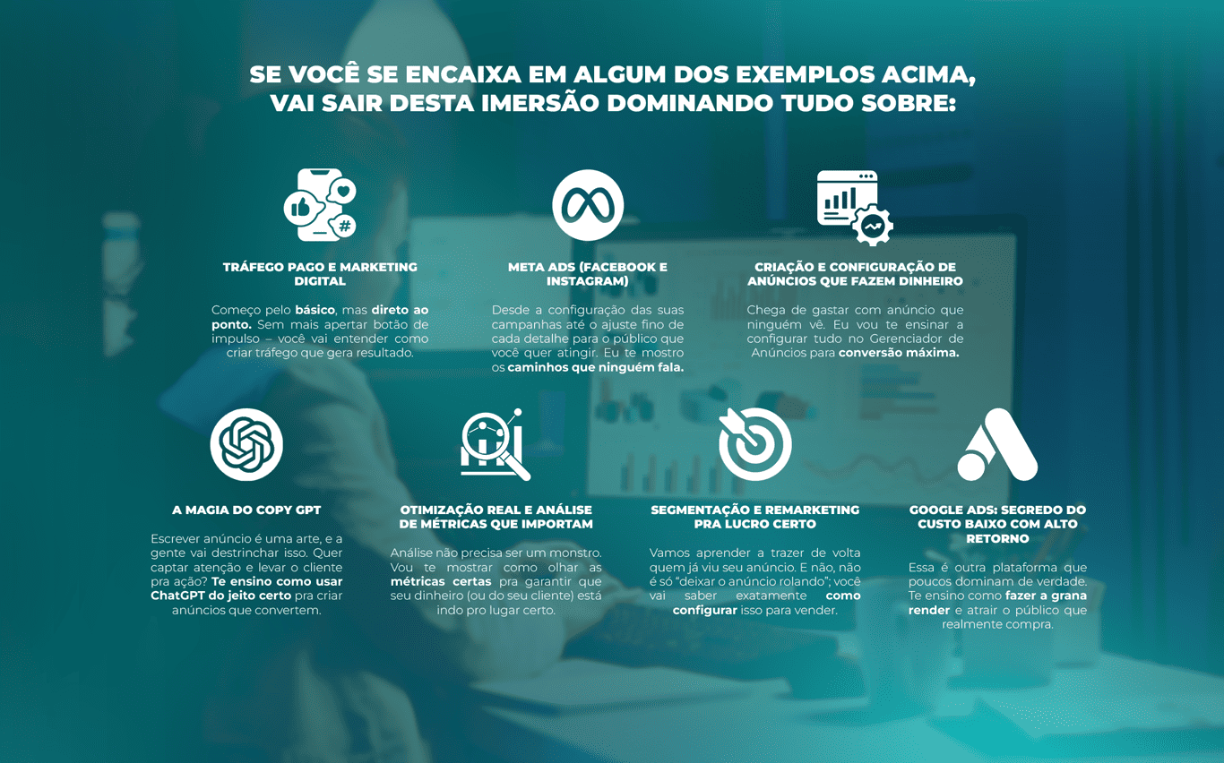 SE VOCÊ SE ENCAIXA EM ALGUM DOS EXEMPLOS ACIMA, VAI SAIR DESTA IMERSÃO DOMINANDO TUDO SOBRE: Tráfego Pago e Marketing Digital Começo pelo básico, mas direto ao ponto. Sem mais apertar botão de impulso – você vai entender como criar tráfego que gera resultado. Meta Ads (Facebook e Instagram) Desde a configuração das suas campanhas até o ajuste fino de cada detalhe para o público que você quer atingir. Eu te mostro os caminhos que ninguém fala. Criação e Configuração de Anúncios que Fazem Dinheiro Chega de gastar com anúncio que ninguém vê. Eu vou te ensinar a configurar tudo no Gerenciador de Anúncios para conversão máxima. A Magia do Copy GPT Escrever anúncio é uma arte, e a gente vai destrinchar isso. Quer captar atenção e levar o cliente pra ação? Te ensino como usar ChatGPT do jeito certo pra criar anúncios que convertem. Otimização Real e Análise de Métricas que importam Análise não precisa ser um monstro. Vou te mostrar como olhar as métricas certas pra garantir que seu dinheiro (ou do seu cliente) está indo pro lugar certo. Segmentação e Remarketing pra lucro certo Vamos aprender a trazer de volta quem já viu seu anúncio. E não, não é só “deixar o anúncio rolando”; você vai saber exatamente como configurar isso para vender. Google Ads: segredo do custo baixo com alto retorno Essa é outra plataforma que poucos dominam de verdade. Te ensino como fazer a grana render e atrair o público que realmente compra.