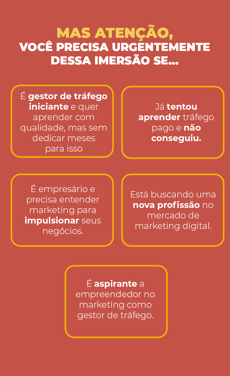 MAS ATENÇÃO, VOCÊ PRECISA URGENTEMENTE D ESSA IMERSÃO SE… -É gestor de tráfego iniciante e quer aprender com qualidade, mas sem dedicar meses para isso -Já tentou aprender tráfego pago e não conseguiu. -É empresário e precisa entender marketing para impulsionar seus negócios. -Está buscando uma nova profissão no mercado de marketing digital.