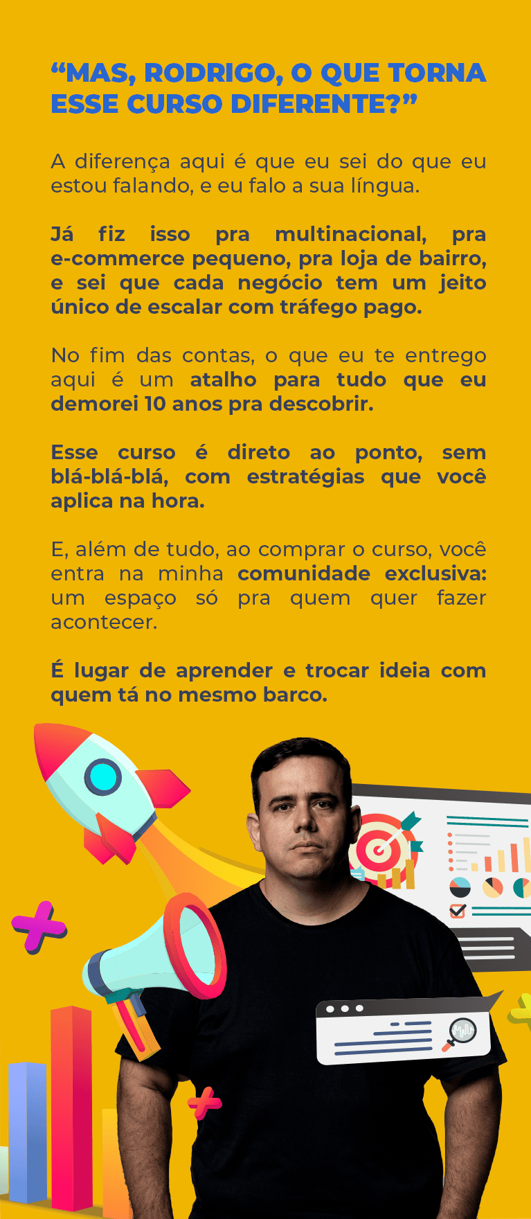 “Mas, Rodrigo, o que torna esse curso diferente?” A diferença aqui é que eu sei do que eu estou falando, e eu falo a sua língua. Já fiz isso pra multinacional, pra e-commerce pequeno, pra loja de bairro, e sei que cada negócio tem um jeito único de escalar com tráfego pago. No fim das contas, o que eu te entrego aqui é um atalho para tudo que eu demorei 10 anos pra descobrir. Esse curso é direto ao ponto, sem blá-blá-blá, com estratégias que você aplica na hora. E, além de tudo, ao comprar o curso, você entra na minha comunidade exclusiva: um espaço só pra quem quer fazer acontecer. É lugar de aprender e trocar ideia com quem tá no mesmo barco.