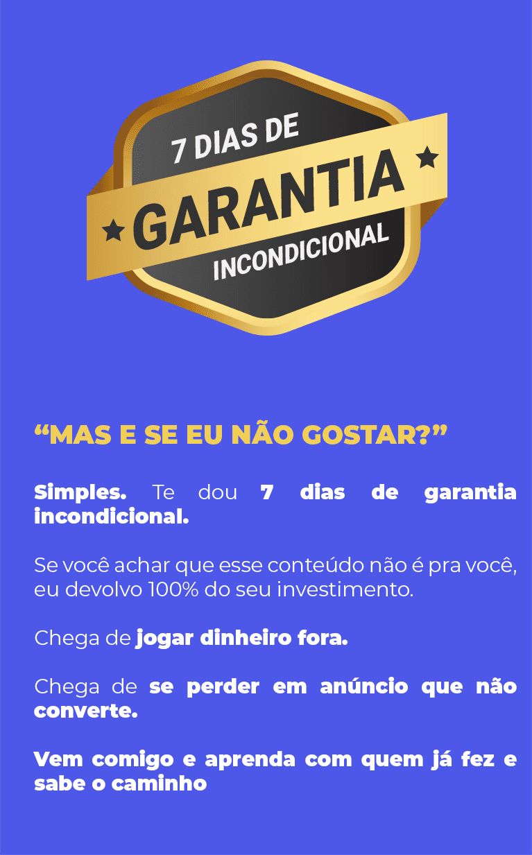 “Mas e se eu não gostar?” Simples. Te dou 7 dias de garantia incondicional. Se você achar que esse conteúdo não é pra você, eu devolvo 100% do seu investimento. Chega de jogar dinheiro fora. Chega de se perder em anúncio que não converte. Vem comigo e aprenda com quem já fez e sabe o caminho