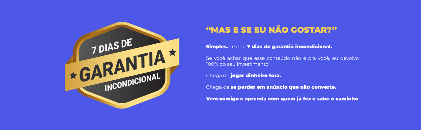 “Mas e se eu não gostar?” Simples. Te dou 7 dias de garantia incondicional. Se você achar que esse conteúdo não é pra você, eu devolvo 100% do seu investimento. Chega de jogar dinheiro fora. Chega de se perder em anúncio que não converte. Vem comigo e aprenda com quem já fez e sabe o caminho