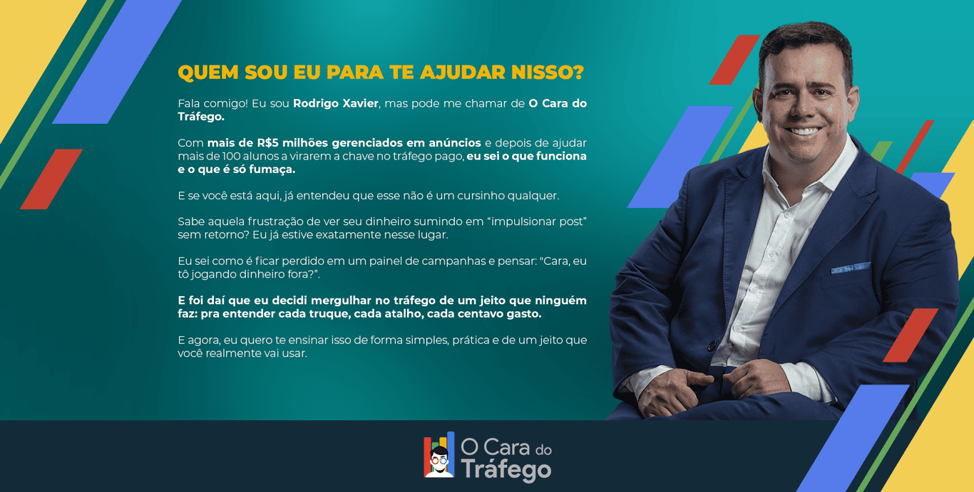 Quem sou eu para te ajudar nisso? Fala comigo! Eu sou Rodrigo Xavier, mas pode me chamar de O Cara do Tráfego. Com mais de R$5 milhões gerenciados em anúncios e depois de ajudar mais de 100 alunos a virarem a chave no tráfego pago, eu sei o que funciona e o que é só fumaça. E se você está aqui, já entendeu que esse não é um cursinho qualquer. Sabe aquela frustração de ver seu dinheiro sumindo em “impulsionar post” sem retorno? Eu já estive exatamente nesse lugar. Eu sei como é ficar perdido em um painel de campanhas e pensar: "Cara, eu tô jogando dinheiro fora?”. E foi daí que eu decidi mergulhar no tráfego de um jeito que ninguém faz: pra entender cada truque, cada atalho, cada centavo gasto. E agora, eu quero te ensinar isso de forma simples, prática e de um jeito que você realmente vai usar.
