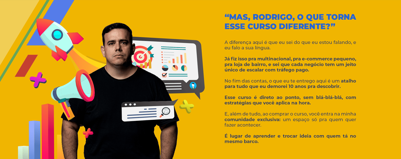 “Mas, Rodrigo, o que torna esse curso diferente?” A diferença aqui é que eu sei do que eu estou falando, e eu falo a sua língua. Já fiz isso pra multinacional, pra e-commerce pequeno, pra loja de bairro, e sei que cada negócio tem um jeito único de escalar com tráfego pago. No fim das contas, o que eu te entrego aqui é um atalho para tudo que eu demorei 10 anos pra descobrir. Esse curso é direto ao ponto, sem blá-blá-blá, com estratégias que você aplica na hora. E, além de tudo, ao comprar o curso, você entra na minha comunidade exclusiva: um espaço só pra quem quer fazer acontecer. É lugar de aprender e trocar ideia com quem tá no mesmo barco.